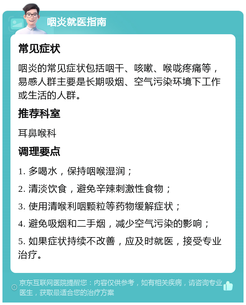 咽炎就医指南 常见症状 咽炎的常见症状包括咽干、咳嗽、喉咙疼痛等，易感人群主要是长期吸烟、空气污染环境下工作或生活的人群。 推荐科室 耳鼻喉科 调理要点 1. 多喝水，保持咽喉湿润； 2. 清淡饮食，避免辛辣刺激性食物； 3. 使用清喉利咽颗粒等药物缓解症状； 4. 避免吸烟和二手烟，减少空气污染的影响； 5. 如果症状持续不改善，应及时就医，接受专业治疗。