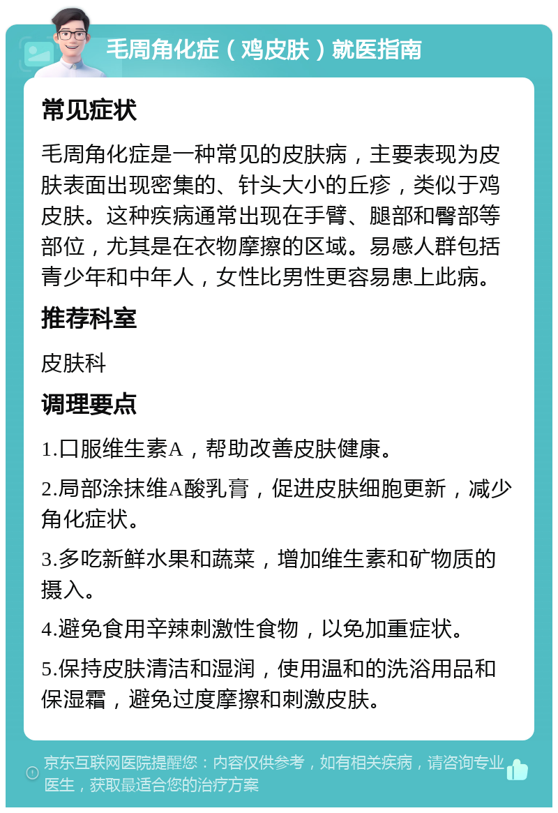 毛周角化症（鸡皮肤）就医指南 常见症状 毛周角化症是一种常见的皮肤病，主要表现为皮肤表面出现密集的、针头大小的丘疹，类似于鸡皮肤。这种疾病通常出现在手臂、腿部和臀部等部位，尤其是在衣物摩擦的区域。易感人群包括青少年和中年人，女性比男性更容易患上此病。 推荐科室 皮肤科 调理要点 1.口服维生素A，帮助改善皮肤健康。 2.局部涂抹维A酸乳膏，促进皮肤细胞更新，减少角化症状。 3.多吃新鲜水果和蔬菜，增加维生素和矿物质的摄入。 4.避免食用辛辣刺激性食物，以免加重症状。 5.保持皮肤清洁和湿润，使用温和的洗浴用品和保湿霜，避免过度摩擦和刺激皮肤。