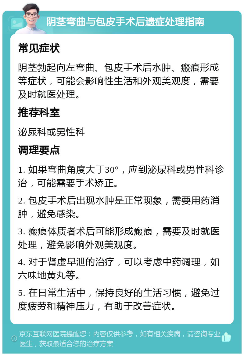 阴茎弯曲与包皮手术后遗症处理指南 常见症状 阴茎勃起向左弯曲、包皮手术后水肿、瘢痕形成等症状，可能会影响性生活和外观美观度，需要及时就医处理。 推荐科室 泌尿科或男性科 调理要点 1. 如果弯曲角度大于30°，应到泌尿科或男性科诊治，可能需要手术矫正。 2. 包皮手术后出现水肿是正常现象，需要用药消肿，避免感染。 3. 瘢痕体质者术后可能形成瘢痕，需要及时就医处理，避免影响外观美观度。 4. 对于肾虚早泄的治疗，可以考虑中药调理，如六味地黄丸等。 5. 在日常生活中，保持良好的生活习惯，避免过度疲劳和精神压力，有助于改善症状。