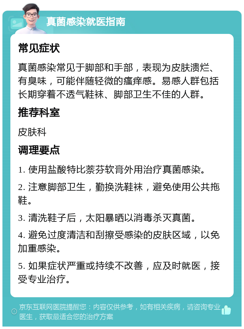 真菌感染就医指南 常见症状 真菌感染常见于脚部和手部，表现为皮肤溃烂、有臭味，可能伴随轻微的瘙痒感。易感人群包括长期穿着不透气鞋袜、脚部卫生不佳的人群。 推荐科室 皮肤科 调理要点 1. 使用盐酸特比萘芬软膏外用治疗真菌感染。 2. 注意脚部卫生，勤换洗鞋袜，避免使用公共拖鞋。 3. 清洗鞋子后，太阳暴晒以消毒杀灭真菌。 4. 避免过度清洁和刮擦受感染的皮肤区域，以免加重感染。 5. 如果症状严重或持续不改善，应及时就医，接受专业治疗。