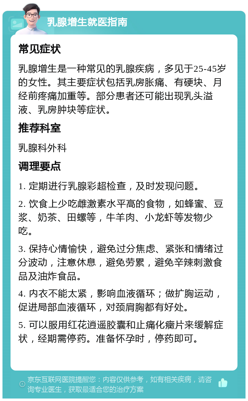 乳腺增生就医指南 常见症状 乳腺增生是一种常见的乳腺疾病，多见于25-45岁的女性。其主要症状包括乳房胀痛、有硬块、月经前疼痛加重等。部分患者还可能出现乳头溢液、乳房肿块等症状。 推荐科室 乳腺科外科 调理要点 1. 定期进行乳腺彩超检查，及时发现问题。 2. 饮食上少吃雌激素水平高的食物，如蜂蜜、豆浆、奶茶、田螺等，牛羊肉、小龙虾等发物少吃。 3. 保持心情愉快，避免过分焦虑、紧张和情绪过分波动，注意休息，避免劳累，避免辛辣刺激食品及油炸食品。 4. 内衣不能太紧，影响血液循环；做扩胸运动，促进局部血液循环，对颈肩胸都有好处。 5. 可以服用红花逍遥胶囊和止痛化癥片来缓解症状，经期需停药。准备怀孕时，停药即可。