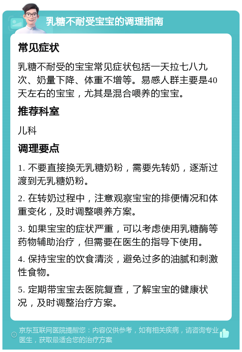 乳糖不耐受宝宝的调理指南 常见症状 乳糖不耐受的宝宝常见症状包括一天拉七八九次、奶量下降、体重不增等。易感人群主要是40天左右的宝宝，尤其是混合喂养的宝宝。 推荐科室 儿科 调理要点 1. 不要直接换无乳糖奶粉，需要先转奶，逐渐过渡到无乳糖奶粉。 2. 在转奶过程中，注意观察宝宝的排便情况和体重变化，及时调整喂养方案。 3. 如果宝宝的症状严重，可以考虑使用乳糖酶等药物辅助治疗，但需要在医生的指导下使用。 4. 保持宝宝的饮食清淡，避免过多的油腻和刺激性食物。 5. 定期带宝宝去医院复查，了解宝宝的健康状况，及时调整治疗方案。