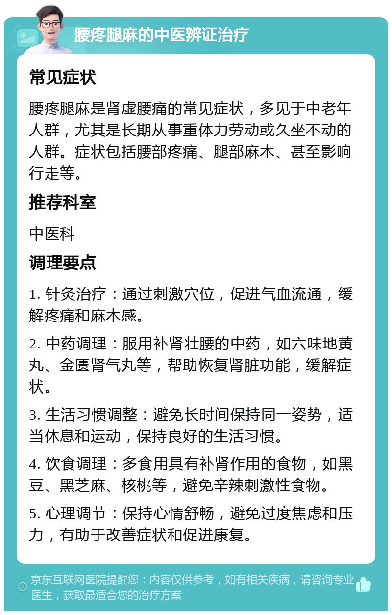 腰疼腿麻的中医辨证治疗 常见症状 腰疼腿麻是肾虚腰痛的常见症状，多见于中老年人群，尤其是长期从事重体力劳动或久坐不动的人群。症状包括腰部疼痛、腿部麻木、甚至影响行走等。 推荐科室 中医科 调理要点 1. 针灸治疗：通过刺激穴位，促进气血流通，缓解疼痛和麻木感。 2. 中药调理：服用补肾壮腰的中药，如六味地黄丸、金匮肾气丸等，帮助恢复肾脏功能，缓解症状。 3. 生活习惯调整：避免长时间保持同一姿势，适当休息和运动，保持良好的生活习惯。 4. 饮食调理：多食用具有补肾作用的食物，如黑豆、黑芝麻、核桃等，避免辛辣刺激性食物。 5. 心理调节：保持心情舒畅，避免过度焦虑和压力，有助于改善症状和促进康复。