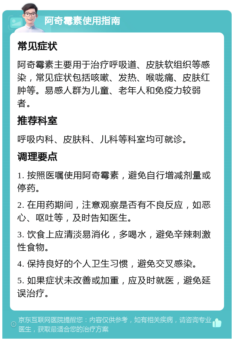 阿奇霉素使用指南 常见症状 阿奇霉素主要用于治疗呼吸道、皮肤软组织等感染，常见症状包括咳嗽、发热、喉咙痛、皮肤红肿等。易感人群为儿童、老年人和免疫力较弱者。 推荐科室 呼吸内科、皮肤科、儿科等科室均可就诊。 调理要点 1. 按照医嘱使用阿奇霉素，避免自行增减剂量或停药。 2. 在用药期间，注意观察是否有不良反应，如恶心、呕吐等，及时告知医生。 3. 饮食上应清淡易消化，多喝水，避免辛辣刺激性食物。 4. 保持良好的个人卫生习惯，避免交叉感染。 5. 如果症状未改善或加重，应及时就医，避免延误治疗。