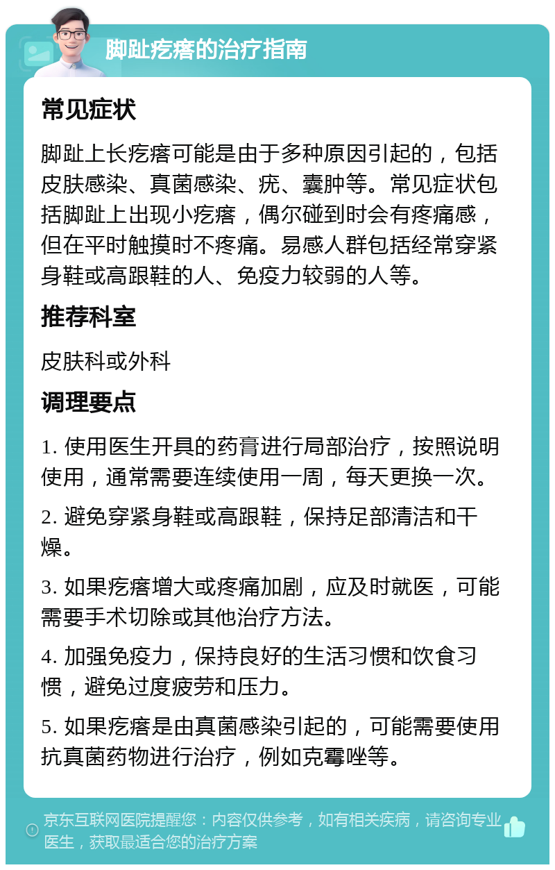 脚趾疙瘩的治疗指南 常见症状 脚趾上长疙瘩可能是由于多种原因引起的，包括皮肤感染、真菌感染、疣、囊肿等。常见症状包括脚趾上出现小疙瘩，偶尔碰到时会有疼痛感，但在平时触摸时不疼痛。易感人群包括经常穿紧身鞋或高跟鞋的人、免疫力较弱的人等。 推荐科室 皮肤科或外科 调理要点 1. 使用医生开具的药膏进行局部治疗，按照说明使用，通常需要连续使用一周，每天更换一次。 2. 避免穿紧身鞋或高跟鞋，保持足部清洁和干燥。 3. 如果疙瘩增大或疼痛加剧，应及时就医，可能需要手术切除或其他治疗方法。 4. 加强免疫力，保持良好的生活习惯和饮食习惯，避免过度疲劳和压力。 5. 如果疙瘩是由真菌感染引起的，可能需要使用抗真菌药物进行治疗，例如克霉唑等。