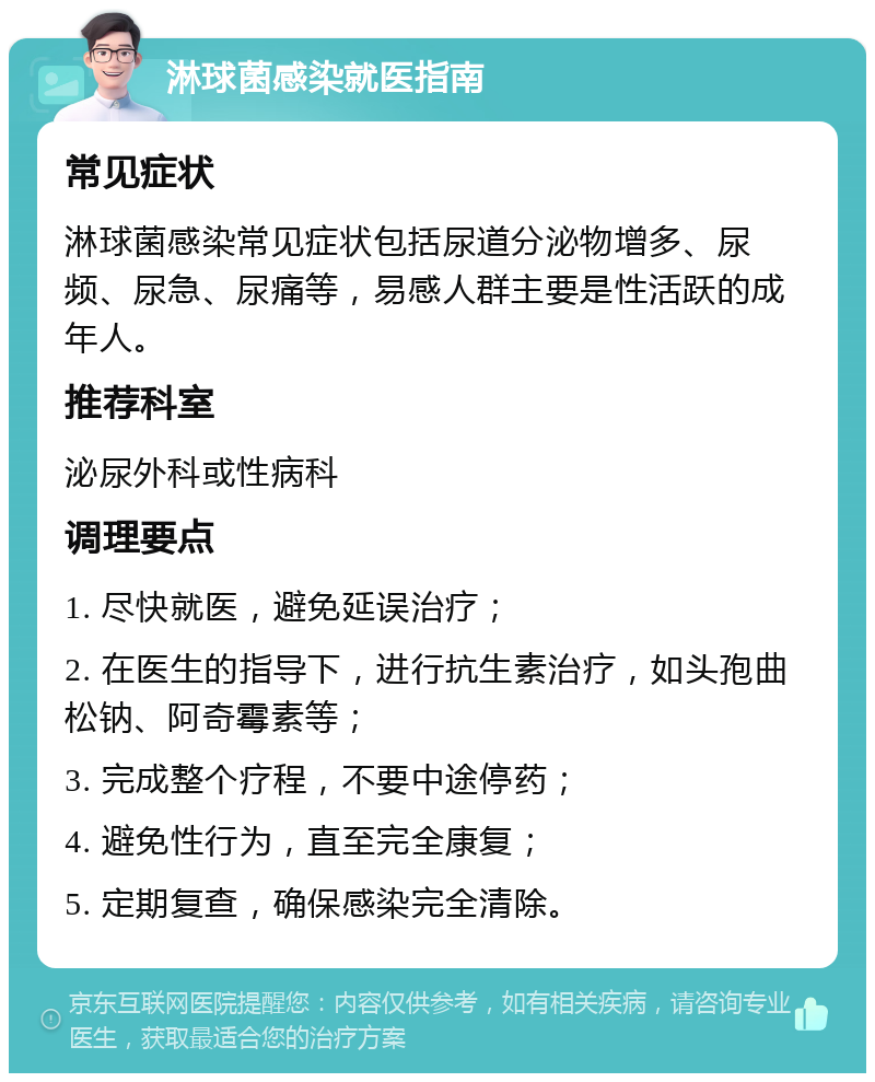 淋球菌感染就医指南 常见症状 淋球菌感染常见症状包括尿道分泌物增多、尿频、尿急、尿痛等，易感人群主要是性活跃的成年人。 推荐科室 泌尿外科或性病科 调理要点 1. 尽快就医，避免延误治疗； 2. 在医生的指导下，进行抗生素治疗，如头孢曲松钠、阿奇霉素等； 3. 完成整个疗程，不要中途停药； 4. 避免性行为，直至完全康复； 5. 定期复查，确保感染完全清除。