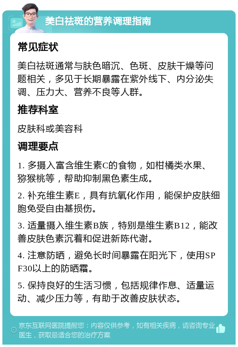 美白祛斑的营养调理指南 常见症状 美白祛斑通常与肤色暗沉、色斑、皮肤干燥等问题相关，多见于长期暴露在紫外线下、内分泌失调、压力大、营养不良等人群。 推荐科室 皮肤科或美容科 调理要点 1. 多摄入富含维生素C的食物，如柑橘类水果、猕猴桃等，帮助抑制黑色素生成。 2. 补充维生素E，具有抗氧化作用，能保护皮肤细胞免受自由基损伤。 3. 适量摄入维生素B族，特别是维生素B12，能改善皮肤色素沉着和促进新陈代谢。 4. 注意防晒，避免长时间暴露在阳光下，使用SPF30以上的防晒霜。 5. 保持良好的生活习惯，包括规律作息、适量运动、减少压力等，有助于改善皮肤状态。