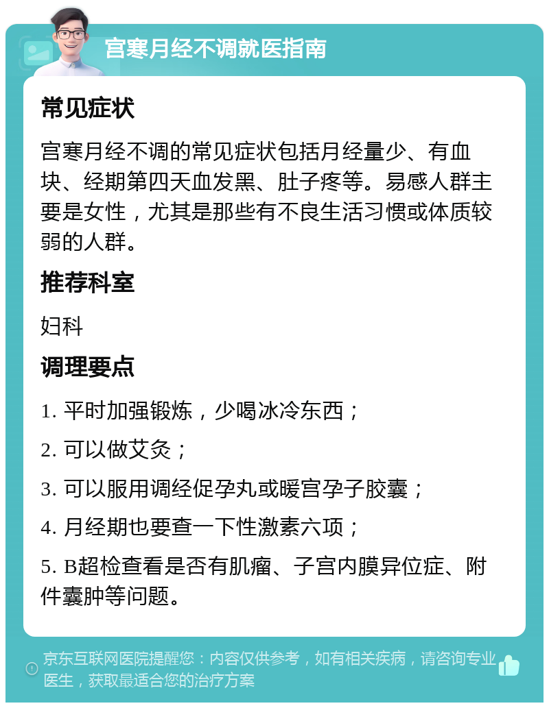 宫寒月经不调就医指南 常见症状 宫寒月经不调的常见症状包括月经量少、有血块、经期第四天血发黑、肚子疼等。易感人群主要是女性，尤其是那些有不良生活习惯或体质较弱的人群。 推荐科室 妇科 调理要点 1. 平时加强锻炼，少喝冰冷东西； 2. 可以做艾灸； 3. 可以服用调经促孕丸或暖宫孕子胶囊； 4. 月经期也要查一下性激素六项； 5. B超检查看是否有肌瘤、子宫内膜异位症、附件囊肿等问题。