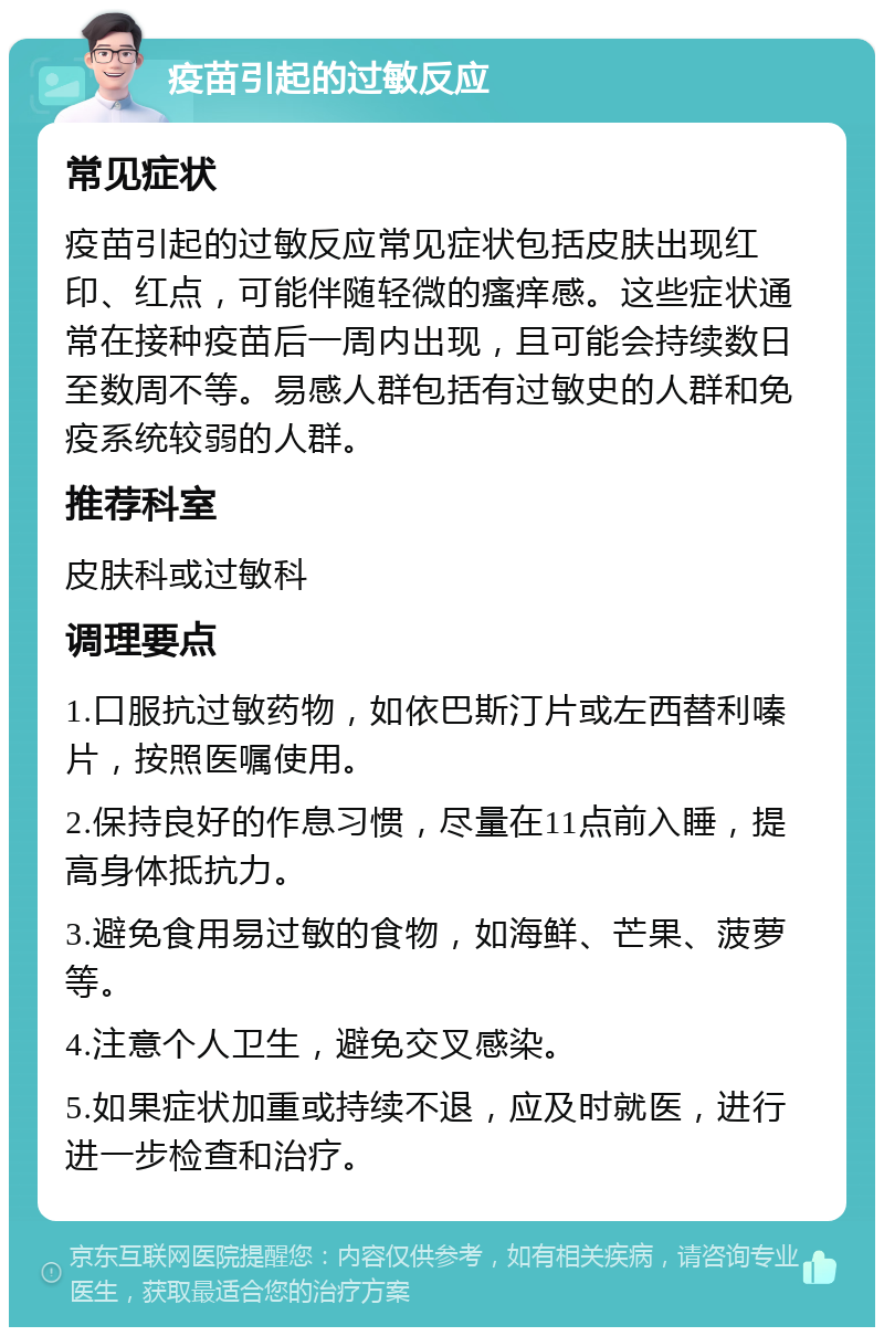 疫苗引起的过敏反应 常见症状 疫苗引起的过敏反应常见症状包括皮肤出现红印、红点，可能伴随轻微的瘙痒感。这些症状通常在接种疫苗后一周内出现，且可能会持续数日至数周不等。易感人群包括有过敏史的人群和免疫系统较弱的人群。 推荐科室 皮肤科或过敏科 调理要点 1.口服抗过敏药物，如依巴斯汀片或左西替利嗪片，按照医嘱使用。 2.保持良好的作息习惯，尽量在11点前入睡，提高身体抵抗力。 3.避免食用易过敏的食物，如海鲜、芒果、菠萝等。 4.注意个人卫生，避免交叉感染。 5.如果症状加重或持续不退，应及时就医，进行进一步检查和治疗。