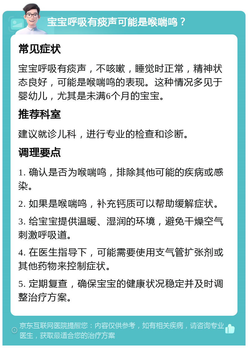 宝宝呼吸有痰声可能是喉喘鸣？ 常见症状 宝宝呼吸有痰声，不咳嗽，睡觉时正常，精神状态良好，可能是喉喘鸣的表现。这种情况多见于婴幼儿，尤其是未满6个月的宝宝。 推荐科室 建议就诊儿科，进行专业的检查和诊断。 调理要点 1. 确认是否为喉喘鸣，排除其他可能的疾病或感染。 2. 如果是喉喘鸣，补充钙质可以帮助缓解症状。 3. 给宝宝提供温暖、湿润的环境，避免干燥空气刺激呼吸道。 4. 在医生指导下，可能需要使用支气管扩张剂或其他药物来控制症状。 5. 定期复查，确保宝宝的健康状况稳定并及时调整治疗方案。