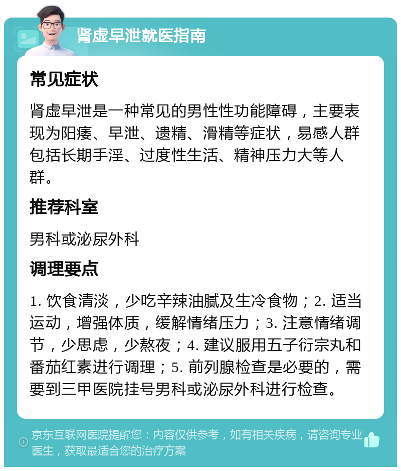 肾虚早泄就医指南 常见症状 肾虚早泄是一种常见的男性性功能障碍，主要表现为阳痿、早泄、遗精、滑精等症状，易感人群包括长期手淫、过度性生活、精神压力大等人群。 推荐科室 男科或泌尿外科 调理要点 1. 饮食清淡，少吃辛辣油腻及生冷食物；2. 适当运动，增强体质，缓解情绪压力；3. 注意情绪调节，少思虑，少熬夜；4. 建议服用五子衍宗丸和番茄红素进行调理；5. 前列腺检查是必要的，需要到三甲医院挂号男科或泌尿外科进行检查。