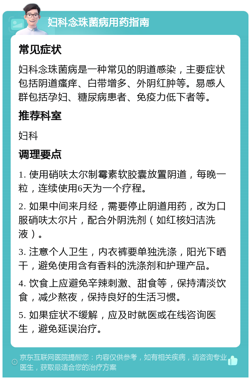 妇科念珠菌病用药指南 常见症状 妇科念珠菌病是一种常见的阴道感染，主要症状包括阴道瘙痒、白带增多、外阴红肿等。易感人群包括孕妇、糖尿病患者、免疫力低下者等。 推荐科室 妇科 调理要点 1. 使用硝呋太尔制霉素软胶囊放置阴道，每晚一粒，连续使用6天为一个疗程。 2. 如果中间来月经，需要停止阴道用药，改为口服硝呋太尔片，配合外阴洗剂（如红核妇洁洗液）。 3. 注意个人卫生，内衣裤要单独洗涤，阳光下晒干，避免使用含有香料的洗涤剂和护理产品。 4. 饮食上应避免辛辣刺激、甜食等，保持清淡饮食，减少熬夜，保持良好的生活习惯。 5. 如果症状不缓解，应及时就医或在线咨询医生，避免延误治疗。