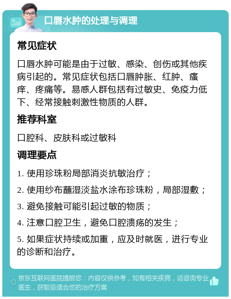 口唇水肿的处理与调理 常见症状 口唇水肿可能是由于过敏、感染、创伤或其他疾病引起的。常见症状包括口唇肿胀、红肿、瘙痒、疼痛等。易感人群包括有过敏史、免疫力低下、经常接触刺激性物质的人群。 推荐科室 口腔科、皮肤科或过敏科 调理要点 1. 使用珍珠粉局部消炎抗敏治疗； 2. 使用纱布蘸湿淡盐水涂布珍珠粉，局部湿敷； 3. 避免接触可能引起过敏的物质； 4. 注意口腔卫生，避免口腔溃疡的发生； 5. 如果症状持续或加重，应及时就医，进行专业的诊断和治疗。