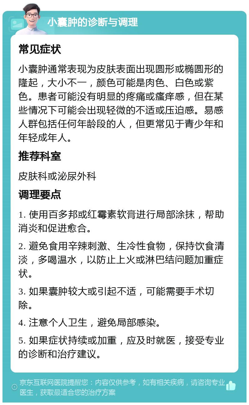 小囊肿的诊断与调理 常见症状 小囊肿通常表现为皮肤表面出现圆形或椭圆形的隆起，大小不一，颜色可能是肉色、白色或紫色。患者可能没有明显的疼痛或瘙痒感，但在某些情况下可能会出现轻微的不适或压迫感。易感人群包括任何年龄段的人，但更常见于青少年和年轻成年人。 推荐科室 皮肤科或泌尿外科 调理要点 1. 使用百多邦或红霉素软膏进行局部涂抹，帮助消炎和促进愈合。 2. 避免食用辛辣刺激、生冷性食物，保持饮食清淡，多喝温水，以防止上火或淋巴结问题加重症状。 3. 如果囊肿较大或引起不适，可能需要手术切除。 4. 注意个人卫生，避免局部感染。 5. 如果症状持续或加重，应及时就医，接受专业的诊断和治疗建议。