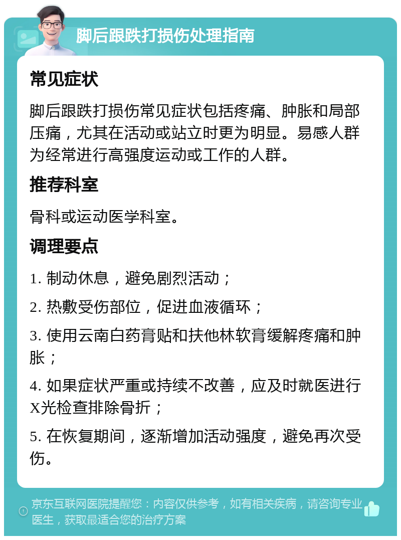 脚后跟跌打损伤处理指南 常见症状 脚后跟跌打损伤常见症状包括疼痛、肿胀和局部压痛，尤其在活动或站立时更为明显。易感人群为经常进行高强度运动或工作的人群。 推荐科室 骨科或运动医学科室。 调理要点 1. 制动休息，避免剧烈活动； 2. 热敷受伤部位，促进血液循环； 3. 使用云南白药膏贴和扶他林软膏缓解疼痛和肿胀； 4. 如果症状严重或持续不改善，应及时就医进行X光检查排除骨折； 5. 在恢复期间，逐渐增加活动强度，避免再次受伤。