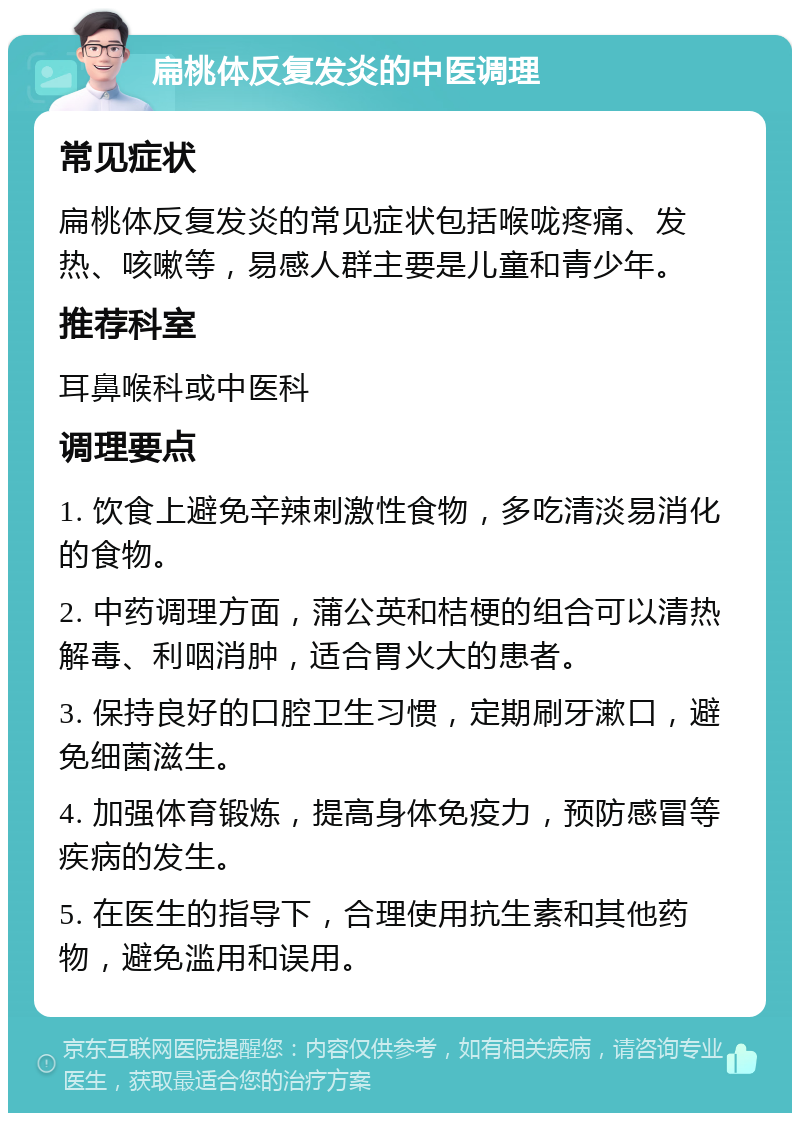 扁桃体反复发炎的中医调理 常见症状 扁桃体反复发炎的常见症状包括喉咙疼痛、发热、咳嗽等，易感人群主要是儿童和青少年。 推荐科室 耳鼻喉科或中医科 调理要点 1. 饮食上避免辛辣刺激性食物，多吃清淡易消化的食物。 2. 中药调理方面，蒲公英和桔梗的组合可以清热解毒、利咽消肿，适合胃火大的患者。 3. 保持良好的口腔卫生习惯，定期刷牙漱口，避免细菌滋生。 4. 加强体育锻炼，提高身体免疫力，预防感冒等疾病的发生。 5. 在医生的指导下，合理使用抗生素和其他药物，避免滥用和误用。