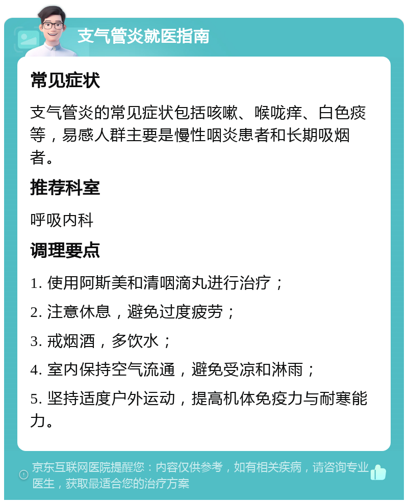 支气管炎就医指南 常见症状 支气管炎的常见症状包括咳嗽、喉咙痒、白色痰等，易感人群主要是慢性咽炎患者和长期吸烟者。 推荐科室 呼吸内科 调理要点 1. 使用阿斯美和清咽滴丸进行治疗； 2. 注意休息，避免过度疲劳； 3. 戒烟酒，多饮水； 4. 室内保持空气流通，避免受凉和淋雨； 5. 坚持适度户外运动，提高机体免疫力与耐寒能力。