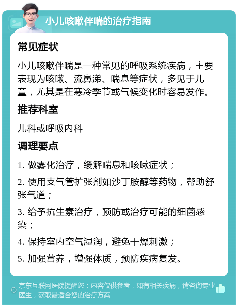 小儿咳嗽伴喘的治疗指南 常见症状 小儿咳嗽伴喘是一种常见的呼吸系统疾病，主要表现为咳嗽、流鼻涕、喘息等症状，多见于儿童，尤其是在寒冷季节或气候变化时容易发作。 推荐科室 儿科或呼吸内科 调理要点 1. 做雾化治疗，缓解喘息和咳嗽症状； 2. 使用支气管扩张剂如沙丁胺醇等药物，帮助舒张气道； 3. 给予抗生素治疗，预防或治疗可能的细菌感染； 4. 保持室内空气湿润，避免干燥刺激； 5. 加强营养，增强体质，预防疾病复发。