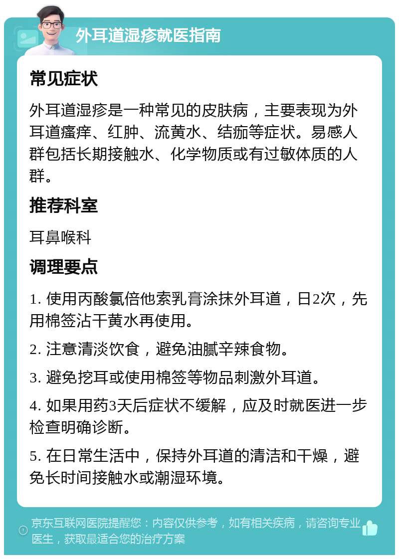 外耳道湿疹就医指南 常见症状 外耳道湿疹是一种常见的皮肤病，主要表现为外耳道瘙痒、红肿、流黄水、结痂等症状。易感人群包括长期接触水、化学物质或有过敏体质的人群。 推荐科室 耳鼻喉科 调理要点 1. 使用丙酸氯倍他索乳膏涂抹外耳道，日2次，先用棉签沾干黄水再使用。 2. 注意清淡饮食，避免油腻辛辣食物。 3. 避免挖耳或使用棉签等物品刺激外耳道。 4. 如果用药3天后症状不缓解，应及时就医进一步检查明确诊断。 5. 在日常生活中，保持外耳道的清洁和干燥，避免长时间接触水或潮湿环境。