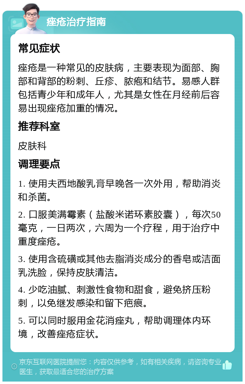 痤疮治疗指南 常见症状 痤疮是一种常见的皮肤病，主要表现为面部、胸部和背部的粉刺、丘疹、脓疱和结节。易感人群包括青少年和成年人，尤其是女性在月经前后容易出现痤疮加重的情况。 推荐科室 皮肤科 调理要点 1. 使用夫西地酸乳膏早晚各一次外用，帮助消炎和杀菌。 2. 口服美满霉素（盐酸米诺环素胶囊），每次50毫克，一日两次，六周为一个疗程，用于治疗中重度痤疮。 3. 使用含硫磺或其他去脂消炎成分的香皂或洁面乳洗脸，保持皮肤清洁。 4. 少吃油腻、刺激性食物和甜食，避免挤压粉刺，以免继发感染和留下疤痕。 5. 可以同时服用金花消痤丸，帮助调理体内环境，改善痤疮症状。