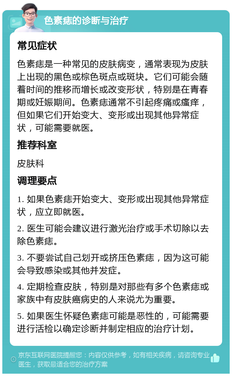 色素痣的诊断与治疗 常见症状 色素痣是一种常见的皮肤病变，通常表现为皮肤上出现的黑色或棕色斑点或斑块。它们可能会随着时间的推移而增长或改变形状，特别是在青春期或妊娠期间。色素痣通常不引起疼痛或瘙痒，但如果它们开始变大、变形或出现其他异常症状，可能需要就医。 推荐科室 皮肤科 调理要点 1. 如果色素痣开始变大、变形或出现其他异常症状，应立即就医。 2. 医生可能会建议进行激光治疗或手术切除以去除色素痣。 3. 不要尝试自己划开或挤压色素痣，因为这可能会导致感染或其他并发症。 4. 定期检查皮肤，特别是对那些有多个色素痣或家族中有皮肤癌病史的人来说尤为重要。 5. 如果医生怀疑色素痣可能是恶性的，可能需要进行活检以确定诊断并制定相应的治疗计划。