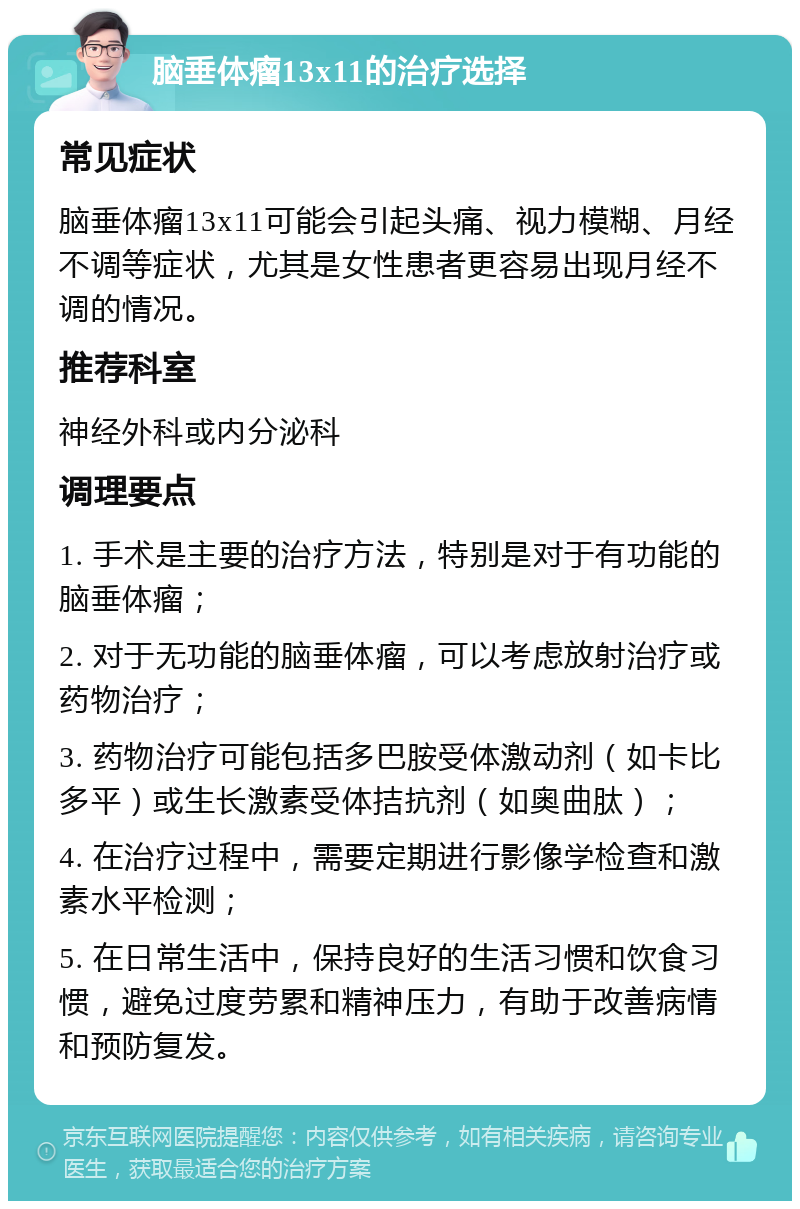 脑垂体瘤13x11的治疗选择 常见症状 脑垂体瘤13x11可能会引起头痛、视力模糊、月经不调等症状，尤其是女性患者更容易出现月经不调的情况。 推荐科室 神经外科或内分泌科 调理要点 1. 手术是主要的治疗方法，特别是对于有功能的脑垂体瘤； 2. 对于无功能的脑垂体瘤，可以考虑放射治疗或药物治疗； 3. 药物治疗可能包括多巴胺受体激动剂（如卡比多平）或生长激素受体拮抗剂（如奥曲肽）； 4. 在治疗过程中，需要定期进行影像学检查和激素水平检测； 5. 在日常生活中，保持良好的生活习惯和饮食习惯，避免过度劳累和精神压力，有助于改善病情和预防复发。