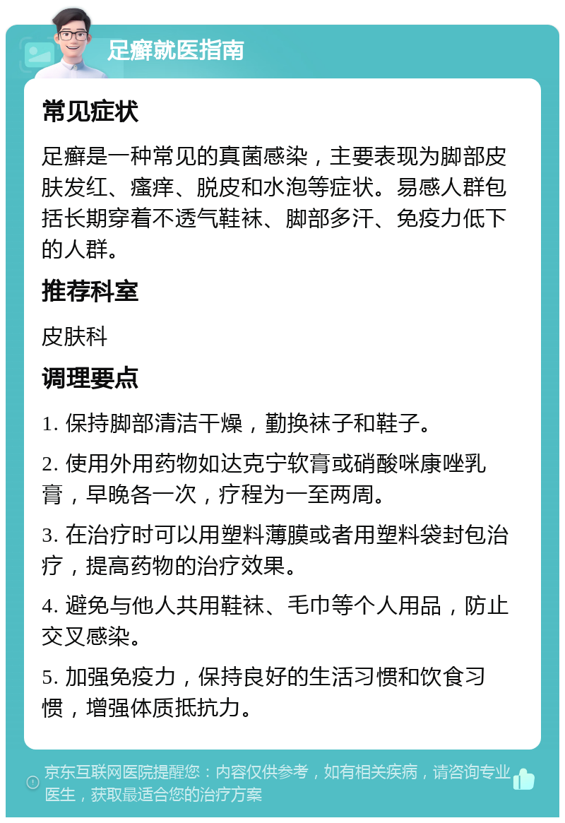 足癣就医指南 常见症状 足癣是一种常见的真菌感染，主要表现为脚部皮肤发红、瘙痒、脱皮和水泡等症状。易感人群包括长期穿着不透气鞋袜、脚部多汗、免疫力低下的人群。 推荐科室 皮肤科 调理要点 1. 保持脚部清洁干燥，勤换袜子和鞋子。 2. 使用外用药物如达克宁软膏或硝酸咪康唑乳膏，早晚各一次，疗程为一至两周。 3. 在治疗时可以用塑料薄膜或者用塑料袋封包治疗，提高药物的治疗效果。 4. 避免与他人共用鞋袜、毛巾等个人用品，防止交叉感染。 5. 加强免疫力，保持良好的生活习惯和饮食习惯，增强体质抵抗力。