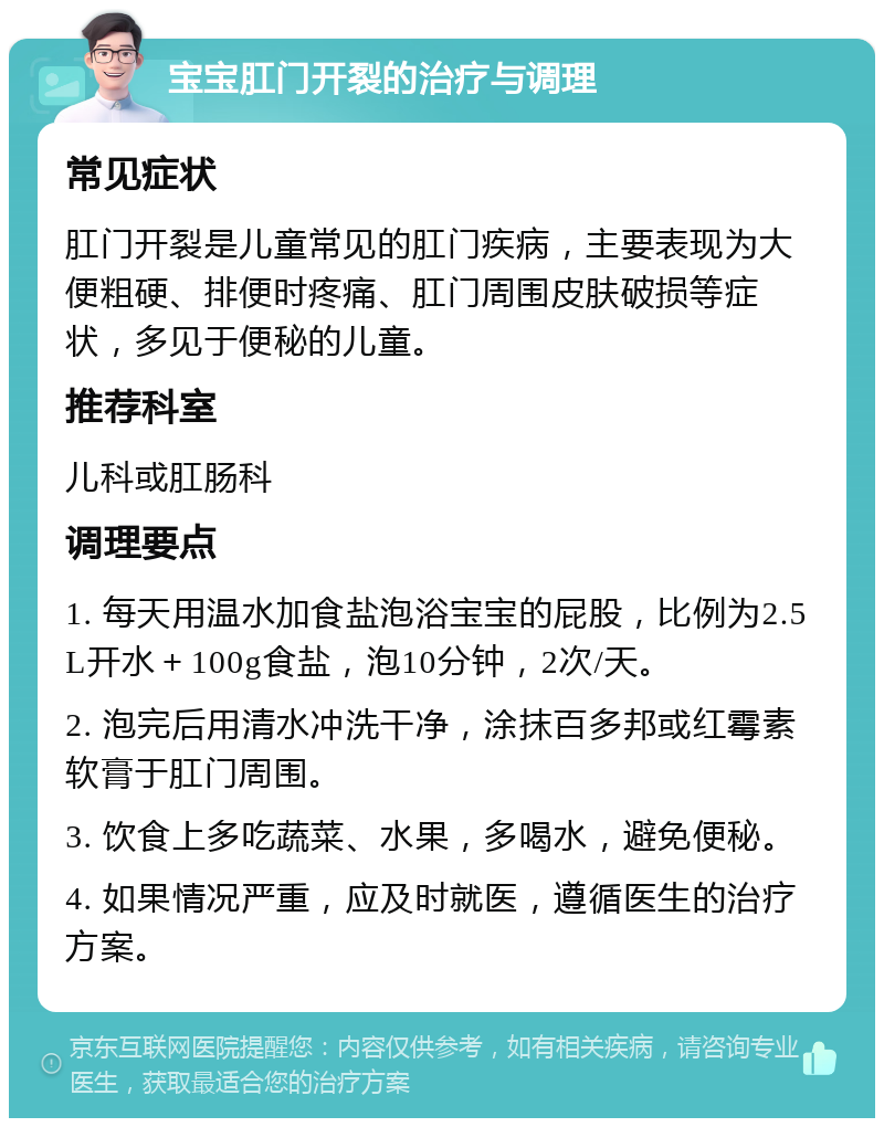 宝宝肛门开裂的治疗与调理 常见症状 肛门开裂是儿童常见的肛门疾病，主要表现为大便粗硬、排便时疼痛、肛门周围皮肤破损等症状，多见于便秘的儿童。 推荐科室 儿科或肛肠科 调理要点 1. 每天用温水加食盐泡浴宝宝的屁股，比例为2.5L开水＋100g食盐，泡10分钟，2次/天。 2. 泡完后用清水冲洗干净，涂抹百多邦或红霉素软膏于肛门周围。 3. 饮食上多吃蔬菜、水果，多喝水，避免便秘。 4. 如果情况严重，应及时就医，遵循医生的治疗方案。