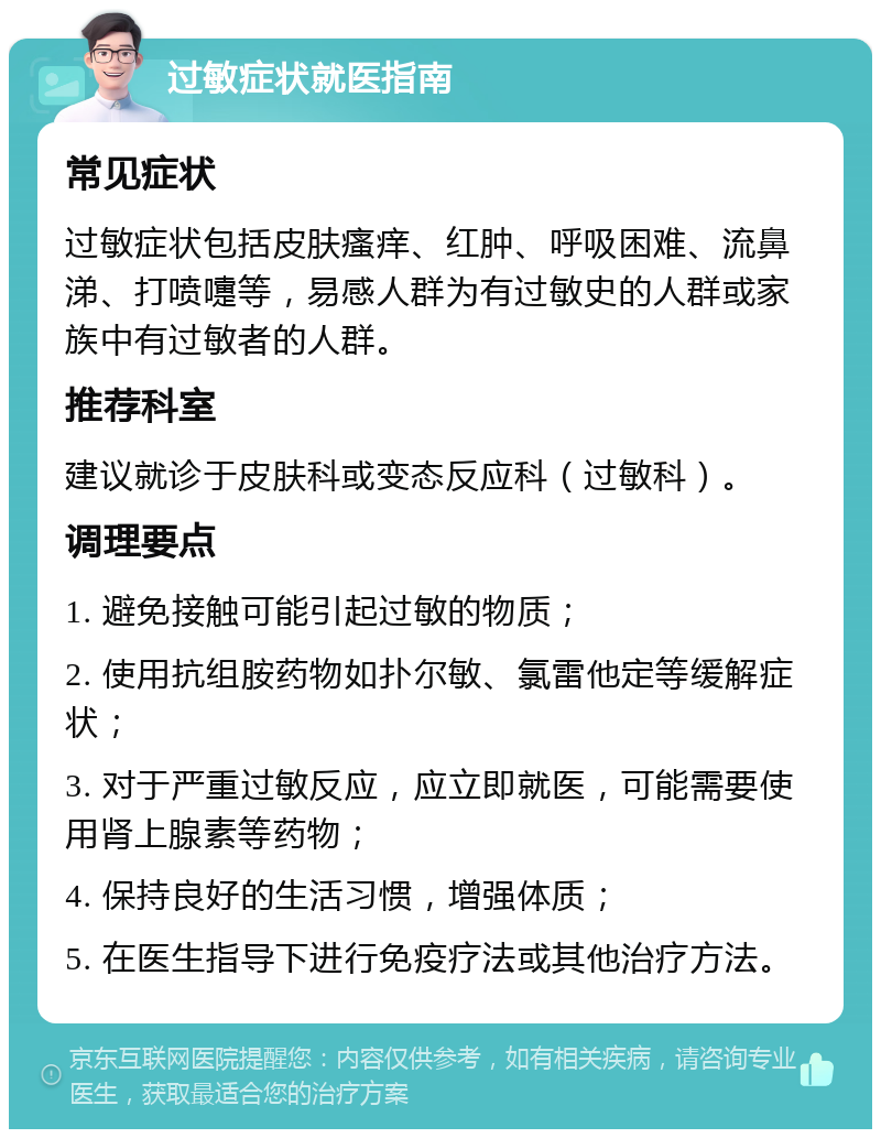 过敏症状就医指南 常见症状 过敏症状包括皮肤瘙痒、红肿、呼吸困难、流鼻涕、打喷嚏等，易感人群为有过敏史的人群或家族中有过敏者的人群。 推荐科室 建议就诊于皮肤科或变态反应科（过敏科）。 调理要点 1. 避免接触可能引起过敏的物质； 2. 使用抗组胺药物如扑尔敏、氯雷他定等缓解症状； 3. 对于严重过敏反应，应立即就医，可能需要使用肾上腺素等药物； 4. 保持良好的生活习惯，增强体质； 5. 在医生指导下进行免疫疗法或其他治疗方法。