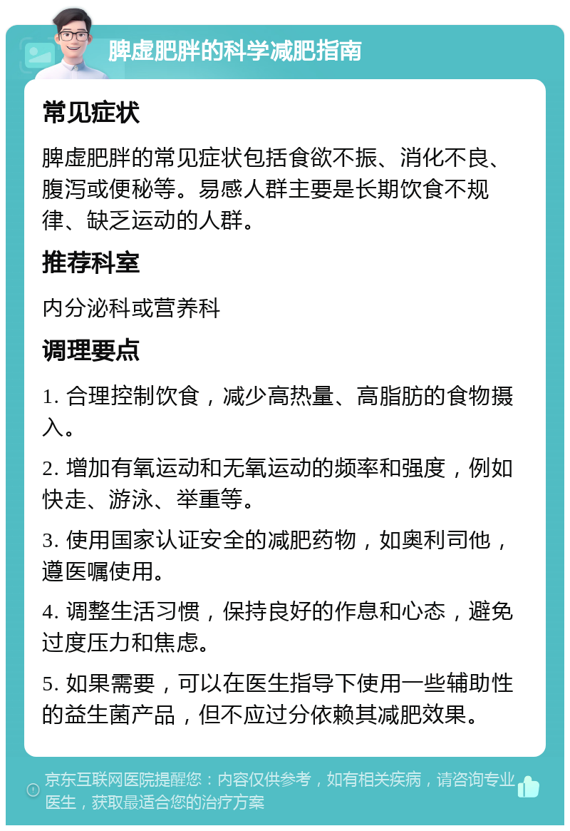 脾虚肥胖的科学减肥指南 常见症状 脾虚肥胖的常见症状包括食欲不振、消化不良、腹泻或便秘等。易感人群主要是长期饮食不规律、缺乏运动的人群。 推荐科室 内分泌科或营养科 调理要点 1. 合理控制饮食，减少高热量、高脂肪的食物摄入。 2. 增加有氧运动和无氧运动的频率和强度，例如快走、游泳、举重等。 3. 使用国家认证安全的减肥药物，如奥利司他，遵医嘱使用。 4. 调整生活习惯，保持良好的作息和心态，避免过度压力和焦虑。 5. 如果需要，可以在医生指导下使用一些辅助性的益生菌产品，但不应过分依赖其减肥效果。