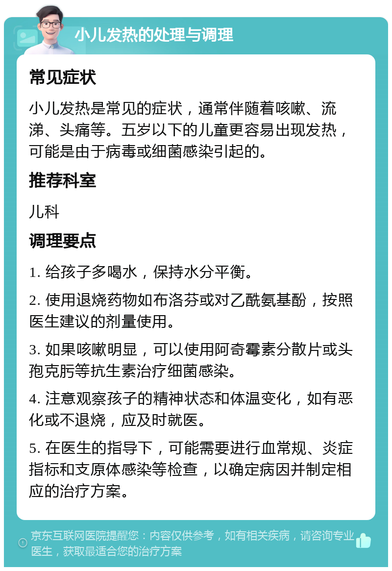 小儿发热的处理与调理 常见症状 小儿发热是常见的症状，通常伴随着咳嗽、流涕、头痛等。五岁以下的儿童更容易出现发热，可能是由于病毒或细菌感染引起的。 推荐科室 儿科 调理要点 1. 给孩子多喝水，保持水分平衡。 2. 使用退烧药物如布洛芬或对乙酰氨基酚，按照医生建议的剂量使用。 3. 如果咳嗽明显，可以使用阿奇霉素分散片或头孢克肟等抗生素治疗细菌感染。 4. 注意观察孩子的精神状态和体温变化，如有恶化或不退烧，应及时就医。 5. 在医生的指导下，可能需要进行血常规、炎症指标和支原体感染等检查，以确定病因并制定相应的治疗方案。