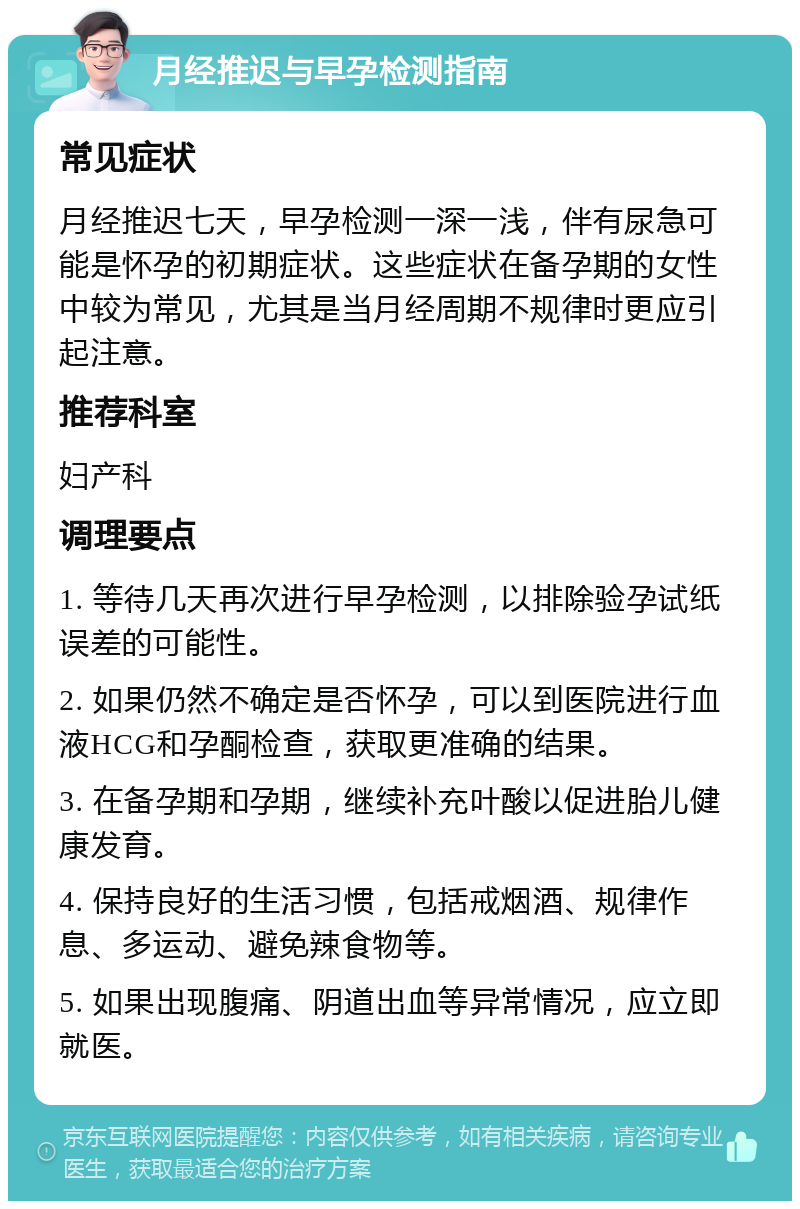 月经推迟与早孕检测指南 常见症状 月经推迟七天，早孕检测一深一浅，伴有尿急可能是怀孕的初期症状。这些症状在备孕期的女性中较为常见，尤其是当月经周期不规律时更应引起注意。 推荐科室 妇产科 调理要点 1. 等待几天再次进行早孕检测，以排除验孕试纸误差的可能性。 2. 如果仍然不确定是否怀孕，可以到医院进行血液HCG和孕酮检查，获取更准确的结果。 3. 在备孕期和孕期，继续补充叶酸以促进胎儿健康发育。 4. 保持良好的生活习惯，包括戒烟酒、规律作息、多运动、避免辣食物等。 5. 如果出现腹痛、阴道出血等异常情况，应立即就医。