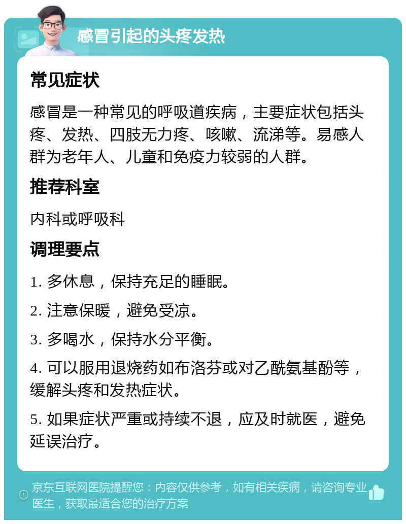 感冒引起的头疼发热 常见症状 感冒是一种常见的呼吸道疾病，主要症状包括头疼、发热、四肢无力疼、咳嗽、流涕等。易感人群为老年人、儿童和免疫力较弱的人群。 推荐科室 内科或呼吸科 调理要点 1. 多休息，保持充足的睡眠。 2. 注意保暖，避免受凉。 3. 多喝水，保持水分平衡。 4. 可以服用退烧药如布洛芬或对乙酰氨基酚等，缓解头疼和发热症状。 5. 如果症状严重或持续不退，应及时就医，避免延误治疗。