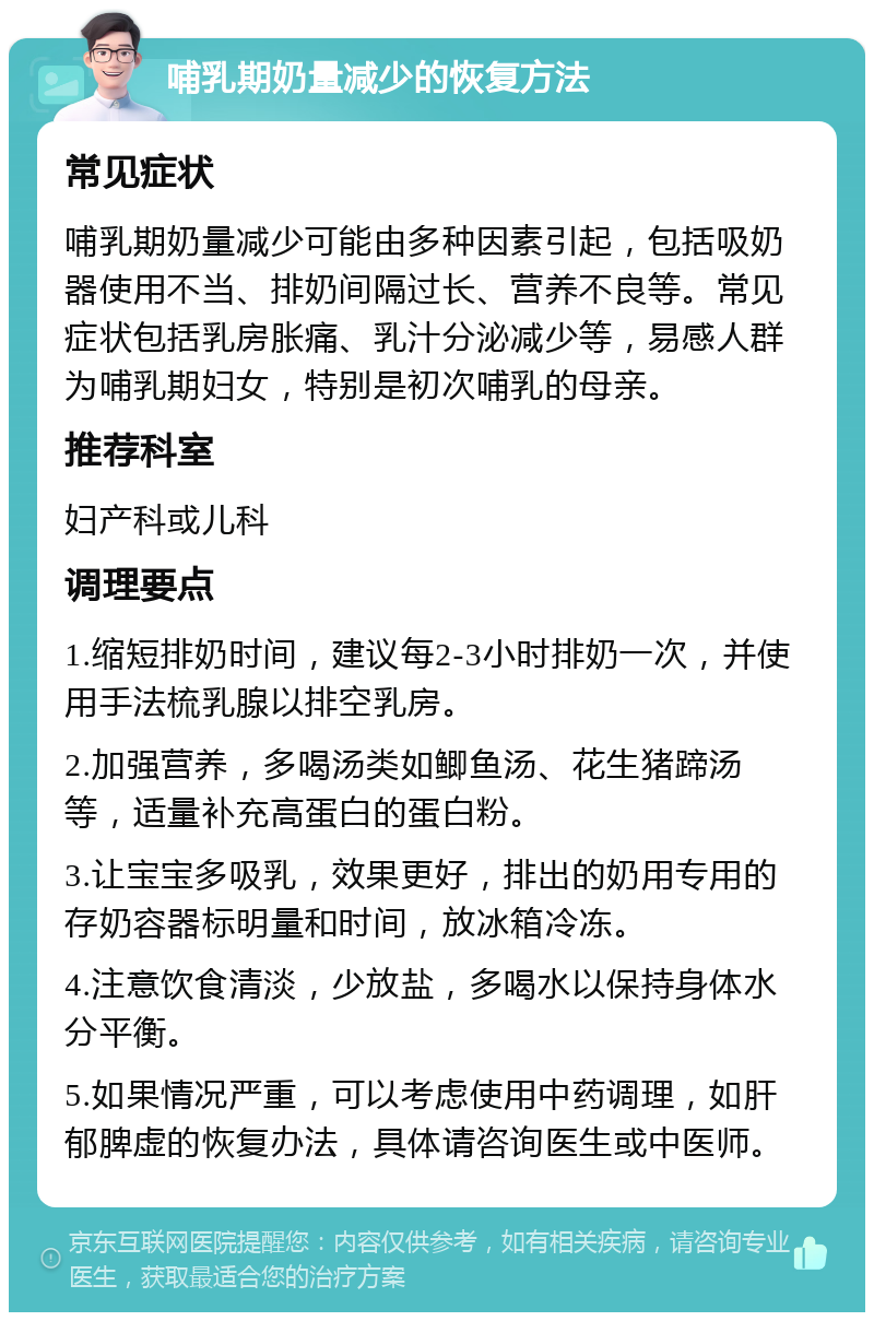 哺乳期奶量减少的恢复方法 常见症状 哺乳期奶量减少可能由多种因素引起，包括吸奶器使用不当、排奶间隔过长、营养不良等。常见症状包括乳房胀痛、乳汁分泌减少等，易感人群为哺乳期妇女，特别是初次哺乳的母亲。 推荐科室 妇产科或儿科 调理要点 1.缩短排奶时间，建议每2-3小时排奶一次，并使用手法梳乳腺以排空乳房。 2.加强营养，多喝汤类如鲫鱼汤、花生猪蹄汤等，适量补充高蛋白的蛋白粉。 3.让宝宝多吸乳，效果更好，排出的奶用专用的存奶容器标明量和时间，放冰箱冷冻。 4.注意饮食清淡，少放盐，多喝水以保持身体水分平衡。 5.如果情况严重，可以考虑使用中药调理，如肝郁脾虚的恢复办法，具体请咨询医生或中医师。