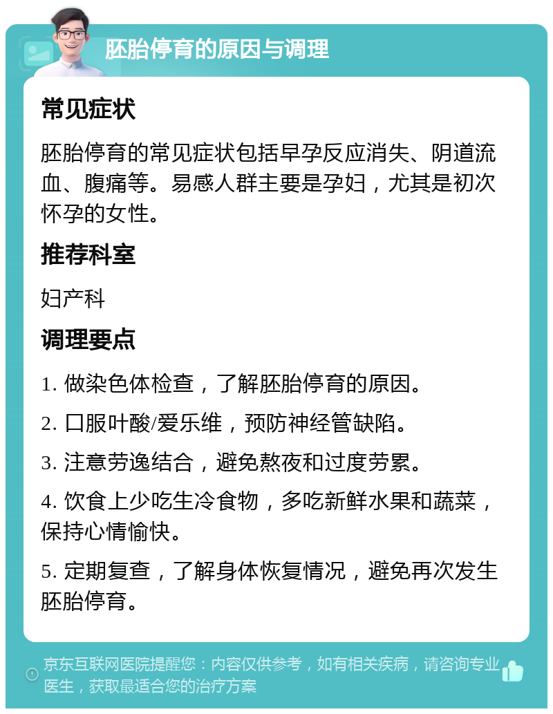 胚胎停育的原因与调理 常见症状 胚胎停育的常见症状包括早孕反应消失、阴道流血、腹痛等。易感人群主要是孕妇，尤其是初次怀孕的女性。 推荐科室 妇产科 调理要点 1. 做染色体检查，了解胚胎停育的原因。 2. 口服叶酸/爱乐维，预防神经管缺陷。 3. 注意劳逸结合，避免熬夜和过度劳累。 4. 饮食上少吃生冷食物，多吃新鲜水果和蔬菜，保持心情愉快。 5. 定期复查，了解身体恢复情况，避免再次发生胚胎停育。