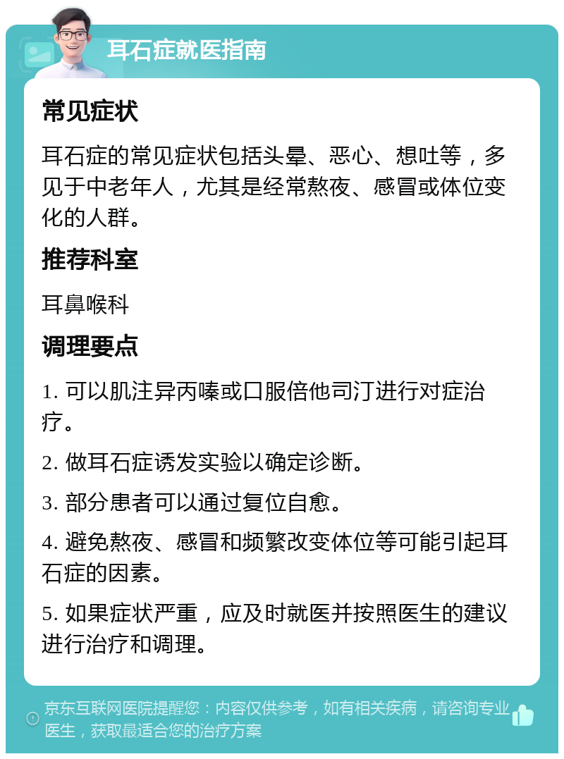 耳石症就医指南 常见症状 耳石症的常见症状包括头晕、恶心、想吐等，多见于中老年人，尤其是经常熬夜、感冒或体位变化的人群。 推荐科室 耳鼻喉科 调理要点 1. 可以肌注异丙嗪或口服倍他司汀进行对症治疗。 2. 做耳石症诱发实验以确定诊断。 3. 部分患者可以通过复位自愈。 4. 避免熬夜、感冒和频繁改变体位等可能引起耳石症的因素。 5. 如果症状严重，应及时就医并按照医生的建议进行治疗和调理。