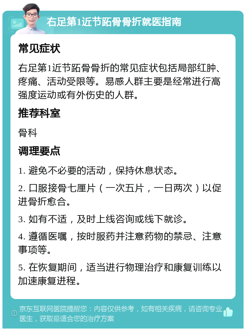 右足第1近节跖骨骨折就医指南 常见症状 右足第1近节跖骨骨折的常见症状包括局部红肿、疼痛、活动受限等。易感人群主要是经常进行高强度运动或有外伤史的人群。 推荐科室 骨科 调理要点 1. 避免不必要的活动，保持休息状态。 2. 口服接骨七厘片（一次五片，一日两次）以促进骨折愈合。 3. 如有不适，及时上线咨询或线下就诊。 4. 遵循医嘱，按时服药并注意药物的禁忌、注意事项等。 5. 在恢复期间，适当进行物理治疗和康复训练以加速康复进程。