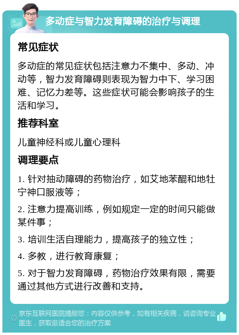 多动症与智力发育障碍的治疗与调理 常见症状 多动症的常见症状包括注意力不集中、多动、冲动等，智力发育障碍则表现为智力中下、学习困难、记忆力差等。这些症状可能会影响孩子的生活和学习。 推荐科室 儿童神经科或儿童心理科 调理要点 1. 针对抽动障碍的药物治疗，如艾地苯醌和地牡宁神口服液等； 2. 注意力提高训练，例如规定一定的时间只能做某件事； 3. 培训生活自理能力，提高孩子的独立性； 4. 多教，进行教育康复； 5. 对于智力发育障碍，药物治疗效果有限，需要通过其他方式进行改善和支持。