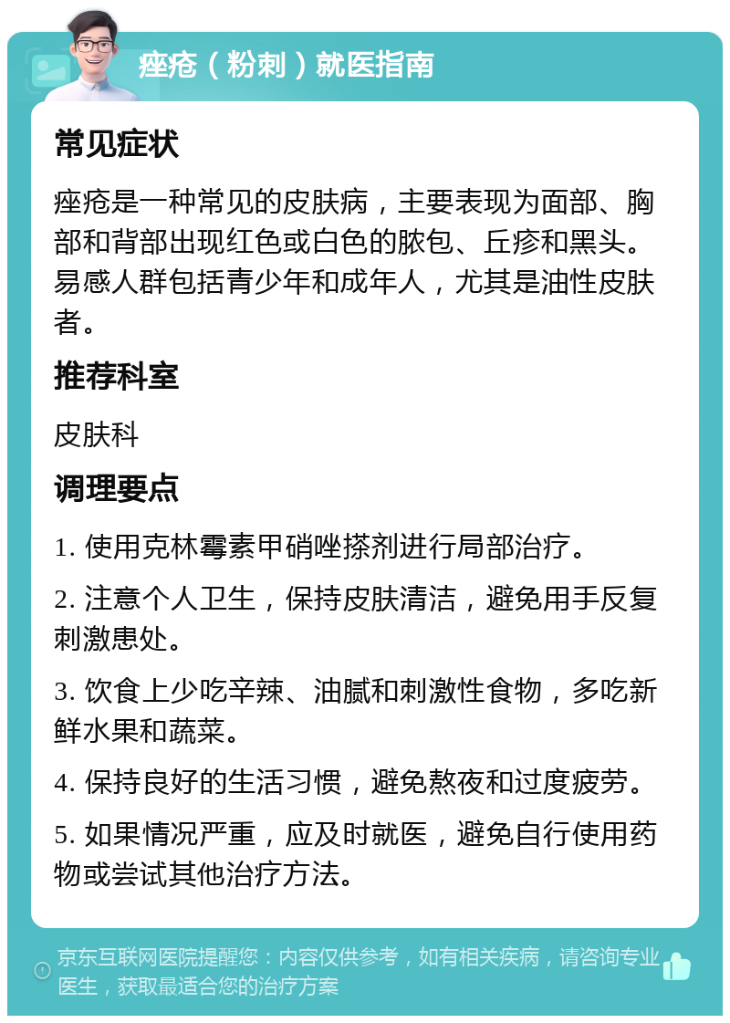 痤疮（粉刺）就医指南 常见症状 痤疮是一种常见的皮肤病，主要表现为面部、胸部和背部出现红色或白色的脓包、丘疹和黑头。易感人群包括青少年和成年人，尤其是油性皮肤者。 推荐科室 皮肤科 调理要点 1. 使用克林霉素甲硝唑搽剂进行局部治疗。 2. 注意个人卫生，保持皮肤清洁，避免用手反复刺激患处。 3. 饮食上少吃辛辣、油腻和刺激性食物，多吃新鲜水果和蔬菜。 4. 保持良好的生活习惯，避免熬夜和过度疲劳。 5. 如果情况严重，应及时就医，避免自行使用药物或尝试其他治疗方法。