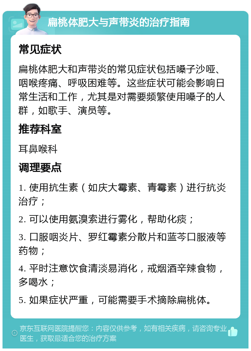 扁桃体肥大与声带炎的治疗指南 常见症状 扁桃体肥大和声带炎的常见症状包括嗓子沙哑、咽喉疼痛、呼吸困难等。这些症状可能会影响日常生活和工作，尤其是对需要频繁使用嗓子的人群，如歌手、演员等。 推荐科室 耳鼻喉科 调理要点 1. 使用抗生素（如庆大霉素、青霉素）进行抗炎治疗； 2. 可以使用氨溴索进行雾化，帮助化痰； 3. 口服咽炎片、罗红霉素分散片和蓝芩口服液等药物； 4. 平时注意饮食清淡易消化，戒烟酒辛辣食物，多喝水； 5. 如果症状严重，可能需要手术摘除扁桃体。