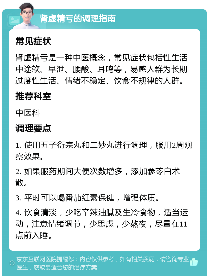 肾虚精亏的调理指南 常见症状 肾虚精亏是一种中医概念，常见症状包括性生活中途软、早泄、腰酸、耳鸣等，易感人群为长期过度性生活、情绪不稳定、饮食不规律的人群。 推荐科室 中医科 调理要点 1. 使用五子衍宗丸和二妙丸进行调理，服用2周观察效果。 2. 如果服药期间大便次数增多，添加参苓白术散。 3. 平时可以喝番茄红素保健，增强体质。 4. 饮食清淡，少吃辛辣油腻及生冷食物，适当运动，注意情绪调节，少思虑，少熬夜，尽量在11点前入睡。