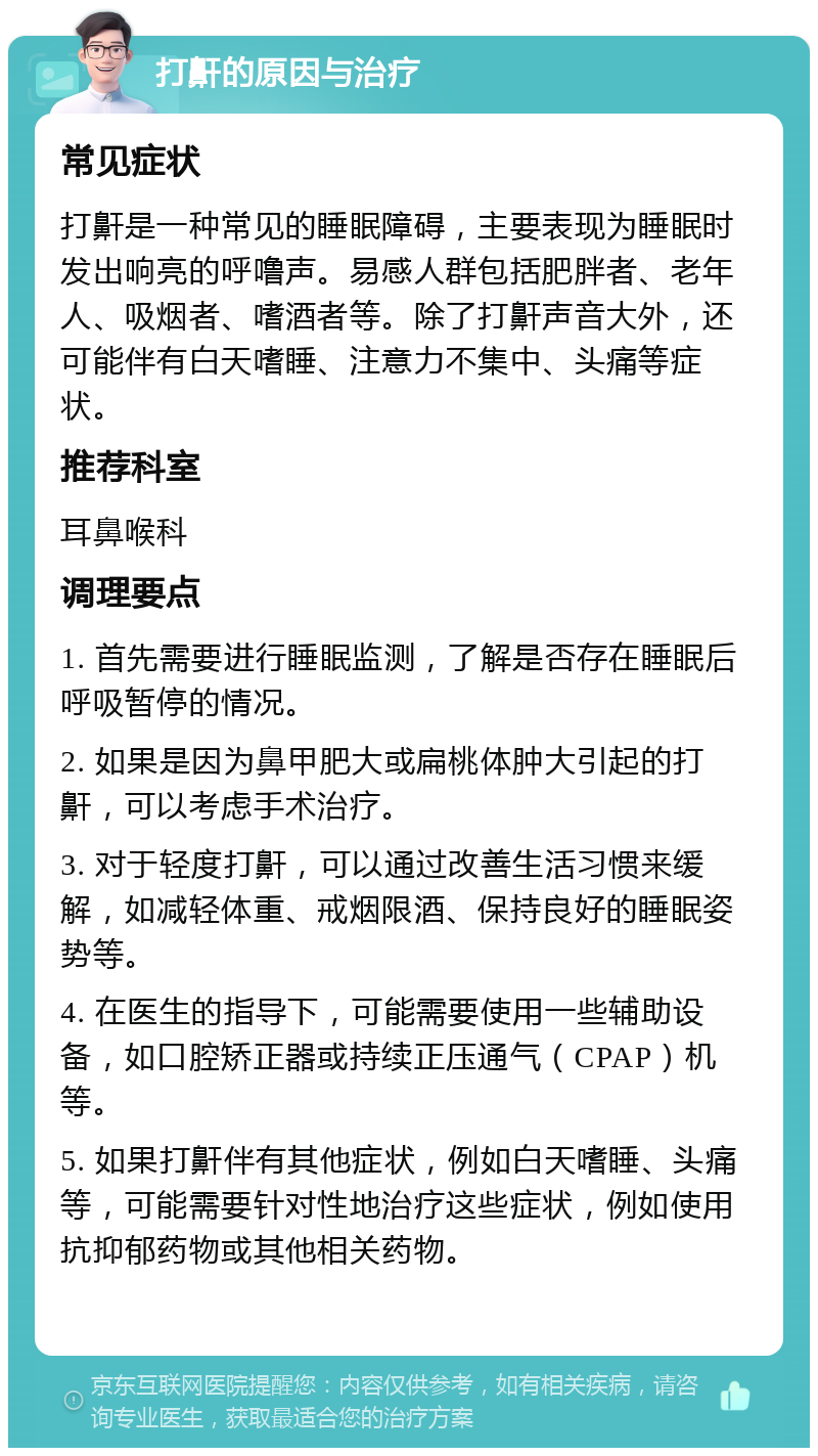 打鼾的原因与治疗 常见症状 打鼾是一种常见的睡眠障碍，主要表现为睡眠时发出响亮的呼噜声。易感人群包括肥胖者、老年人、吸烟者、嗜酒者等。除了打鼾声音大外，还可能伴有白天嗜睡、注意力不集中、头痛等症状。 推荐科室 耳鼻喉科 调理要点 1. 首先需要进行睡眠监测，了解是否存在睡眠后呼吸暂停的情况。 2. 如果是因为鼻甲肥大或扁桃体肿大引起的打鼾，可以考虑手术治疗。 3. 对于轻度打鼾，可以通过改善生活习惯来缓解，如减轻体重、戒烟限酒、保持良好的睡眠姿势等。 4. 在医生的指导下，可能需要使用一些辅助设备，如口腔矫正器或持续正压通气（CPAP）机等。 5. 如果打鼾伴有其他症状，例如白天嗜睡、头痛等，可能需要针对性地治疗这些症状，例如使用抗抑郁药物或其他相关药物。