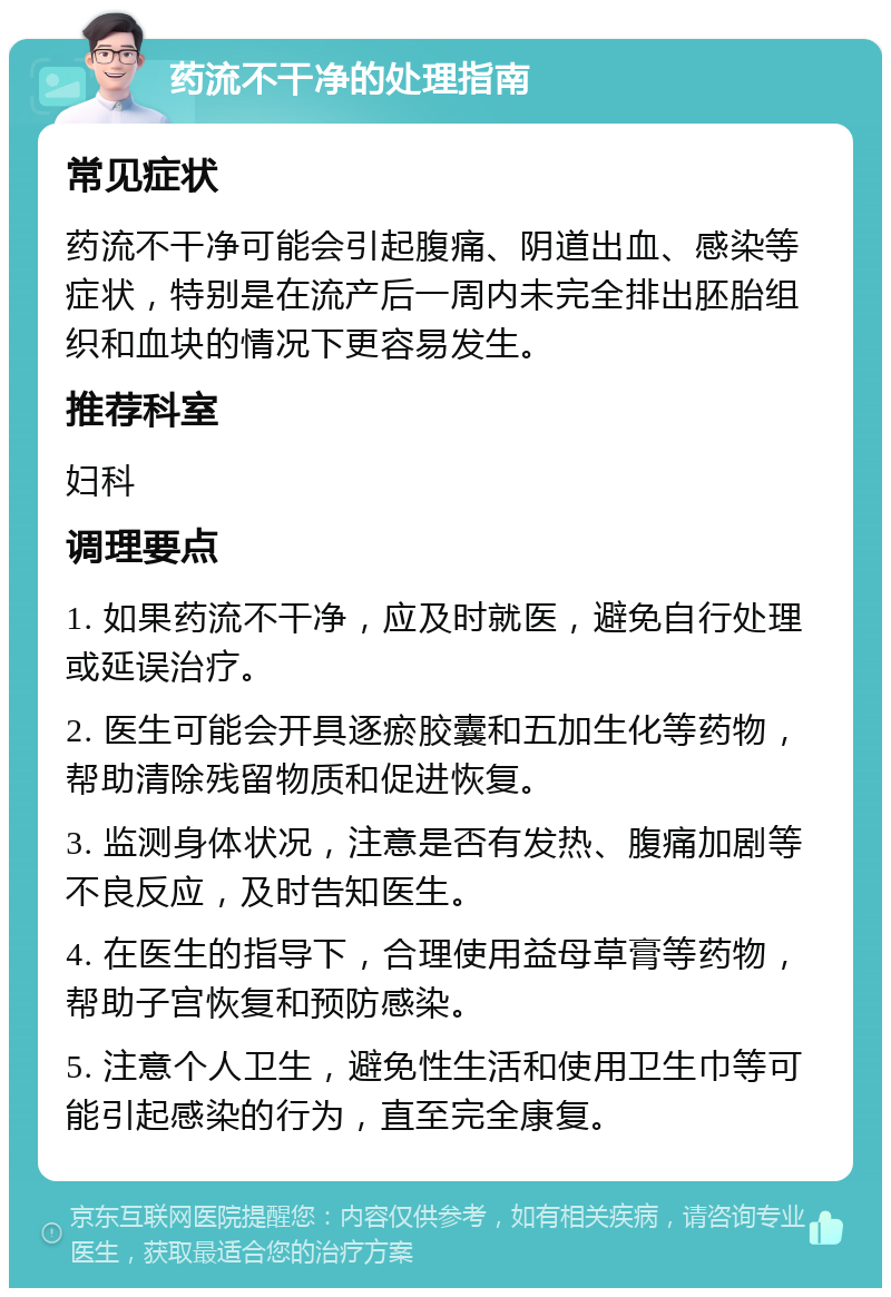 药流不干净的处理指南 常见症状 药流不干净可能会引起腹痛、阴道出血、感染等症状，特别是在流产后一周内未完全排出胚胎组织和血块的情况下更容易发生。 推荐科室 妇科 调理要点 1. 如果药流不干净，应及时就医，避免自行处理或延误治疗。 2. 医生可能会开具逐瘀胶囊和五加生化等药物，帮助清除残留物质和促进恢复。 3. 监测身体状况，注意是否有发热、腹痛加剧等不良反应，及时告知医生。 4. 在医生的指导下，合理使用益母草膏等药物，帮助子宫恢复和预防感染。 5. 注意个人卫生，避免性生活和使用卫生巾等可能引起感染的行为，直至完全康复。