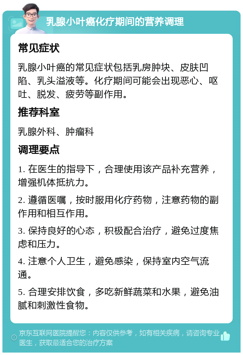 乳腺小叶癌化疗期间的营养调理 常见症状 乳腺小叶癌的常见症状包括乳房肿块、皮肤凹陷、乳头溢液等。化疗期间可能会出现恶心、呕吐、脱发、疲劳等副作用。 推荐科室 乳腺外科、肿瘤科 调理要点 1. 在医生的指导下，合理使用该产品补充营养，增强机体抵抗力。 2. 遵循医嘱，按时服用化疗药物，注意药物的副作用和相互作用。 3. 保持良好的心态，积极配合治疗，避免过度焦虑和压力。 4. 注意个人卫生，避免感染，保持室内空气流通。 5. 合理安排饮食，多吃新鲜蔬菜和水果，避免油腻和刺激性食物。