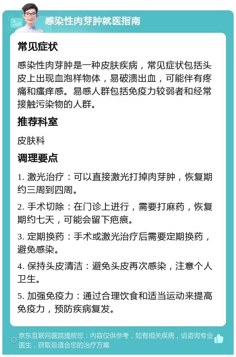 感染性肉芽肿就医指南 常见症状 感染性肉芽肿是一种皮肤疾病，常见症状包括头皮上出现血泡样物体，易破溃出血，可能伴有疼痛和瘙痒感。易感人群包括免疫力较弱者和经常接触污染物的人群。 推荐科室 皮肤科 调理要点 1. 激光治疗：可以直接激光打掉肉芽肿，恢复期约三周到四周。 2. 手术切除：在门诊上进行，需要打麻药，恢复期约七天，可能会留下疤痕。 3. 定期换药：手术或激光治疗后需要定期换药，避免感染。 4. 保持头皮清洁：避免头皮再次感染，注意个人卫生。 5. 加强免疫力：通过合理饮食和适当运动来提高免疫力，预防疾病复发。