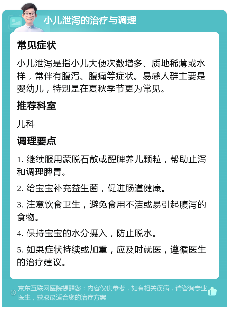 小儿泄泻的治疗与调理 常见症状 小儿泄泻是指小儿大便次数增多、质地稀薄或水样，常伴有腹泻、腹痛等症状。易感人群主要是婴幼儿，特别是在夏秋季节更为常见。 推荐科室 儿科 调理要点 1. 继续服用蒙脱石散或醒脾养儿颗粒，帮助止泻和调理脾胃。 2. 给宝宝补充益生菌，促进肠道健康。 3. 注意饮食卫生，避免食用不洁或易引起腹泻的食物。 4. 保持宝宝的水分摄入，防止脱水。 5. 如果症状持续或加重，应及时就医，遵循医生的治疗建议。