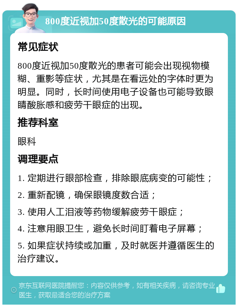 800度近视加50度散光的可能原因 常见症状 800度近视加50度散光的患者可能会出现视物模糊、重影等症状，尤其是在看远处的字体时更为明显。同时，长时间使用电子设备也可能导致眼睛酸胀感和疲劳干眼症的出现。 推荐科室 眼科 调理要点 1. 定期进行眼部检查，排除眼底病变的可能性； 2. 重新配镜，确保眼镜度数合适； 3. 使用人工泪液等药物缓解疲劳干眼症； 4. 注意用眼卫生，避免长时间盯着电子屏幕； 5. 如果症状持续或加重，及时就医并遵循医生的治疗建议。