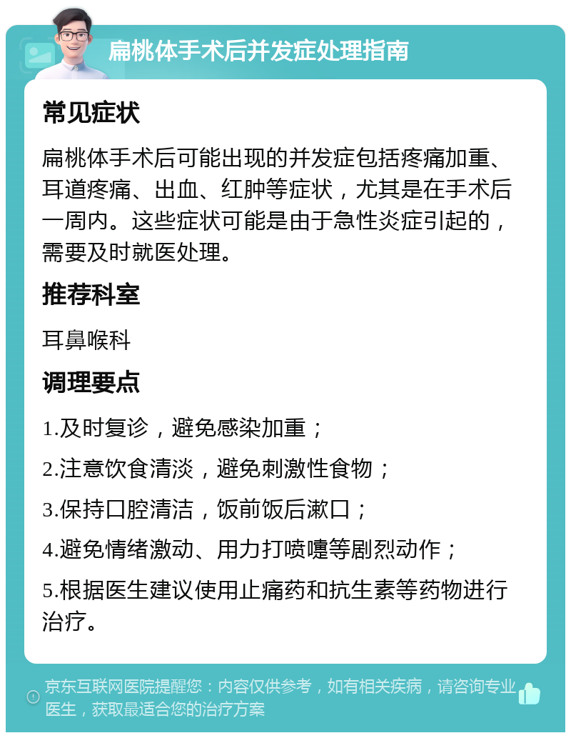 扁桃体手术后并发症处理指南 常见症状 扁桃体手术后可能出现的并发症包括疼痛加重、耳道疼痛、出血、红肿等症状，尤其是在手术后一周内。这些症状可能是由于急性炎症引起的，需要及时就医处理。 推荐科室 耳鼻喉科 调理要点 1.及时复诊，避免感染加重； 2.注意饮食清淡，避免刺激性食物； 3.保持口腔清洁，饭前饭后漱口； 4.避免情绪激动、用力打喷嚏等剧烈动作； 5.根据医生建议使用止痛药和抗生素等药物进行治疗。