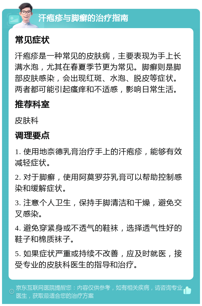 汗疱疹与脚癣的治疗指南 常见症状 汗疱疹是一种常见的皮肤病，主要表现为手上长满水泡，尤其在春夏季节更为常见。脚癣则是脚部皮肤感染，会出现红斑、水泡、脱皮等症状。两者都可能引起瘙痒和不适感，影响日常生活。 推荐科室 皮肤科 调理要点 1. 使用地奈德乳膏治疗手上的汗疱疹，能够有效减轻症状。 2. 对于脚癣，使用阿莫罗芬乳膏可以帮助控制感染和缓解症状。 3. 注意个人卫生，保持手脚清洁和干燥，避免交叉感染。 4. 避免穿紧身或不透气的鞋袜，选择透气性好的鞋子和棉质袜子。 5. 如果症状严重或持续不改善，应及时就医，接受专业的皮肤科医生的指导和治疗。