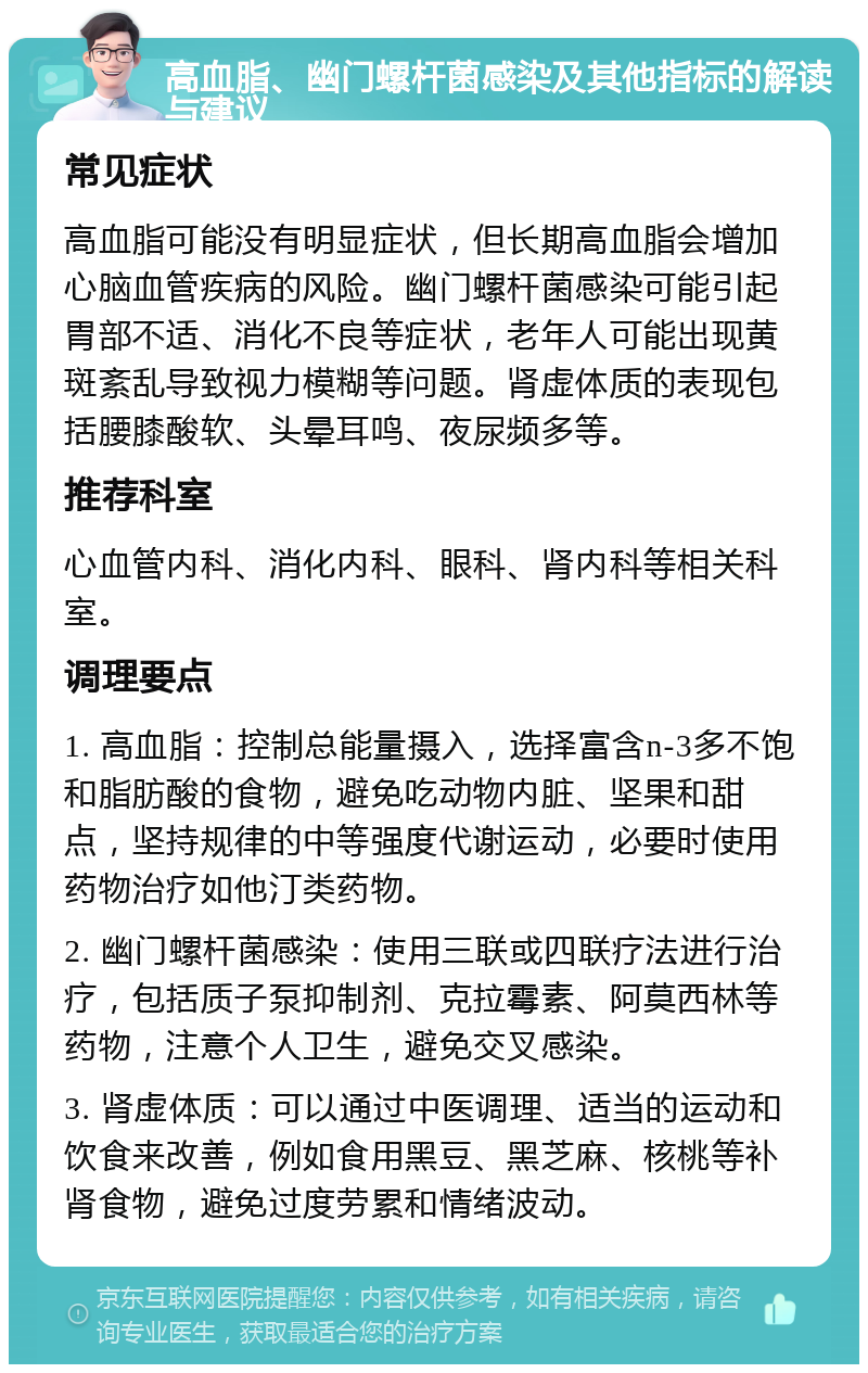 高血脂、幽门螺杆菌感染及其他指标的解读与建议 常见症状 高血脂可能没有明显症状，但长期高血脂会增加心脑血管疾病的风险。幽门螺杆菌感染可能引起胃部不适、消化不良等症状，老年人可能出现黄斑紊乱导致视力模糊等问题。肾虚体质的表现包括腰膝酸软、头晕耳鸣、夜尿频多等。 推荐科室 心血管内科、消化内科、眼科、肾内科等相关科室。 调理要点 1. 高血脂：控制总能量摄入，选择富含n-3多不饱和脂肪酸的食物，避免吃动物内脏、坚果和甜点，坚持规律的中等强度代谢运动，必要时使用药物治疗如他汀类药物。 2. 幽门螺杆菌感染：使用三联或四联疗法进行治疗，包括质子泵抑制剂、克拉霉素、阿莫西林等药物，注意个人卫生，避免交叉感染。 3. 肾虚体质：可以通过中医调理、适当的运动和饮食来改善，例如食用黑豆、黑芝麻、核桃等补肾食物，避免过度劳累和情绪波动。